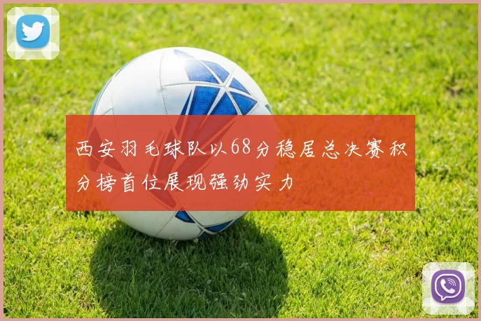 西安羽毛球队以68分稳居总决赛积分榜首位展现强劲实力