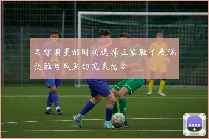 足球明星的时尚选择正装鞋子展现优雅与风采的完美结合